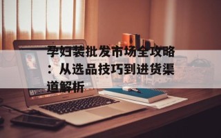 孕妇装批发市场全攻略：从选品技巧到进货渠道解析