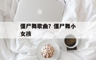 僵尸舞歌曲？僵尸舞小女孩