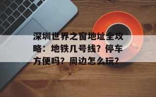 深圳世界之窗地址全攻略：地铁几号线？停车方便吗？周边怎么玩？