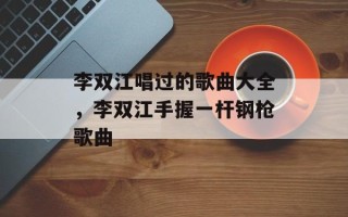 李双江唱过的歌曲大全，李双江手握一杆钢枪歌曲