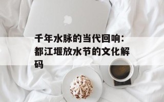千年水脉的当代回响：都江堰放水节的文化解码