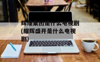 辉煌集团是什么电视剧(耀辉盛开是什么电视剧)