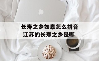 长寿之乡如皋怎么拼音 江苏的长寿之乡是哪