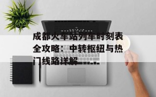 成都火车站列车时刻表全攻略：中转枢纽与热门线路详解