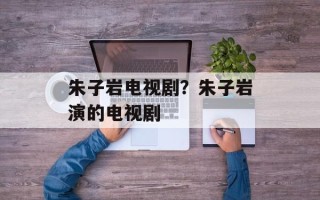 朱子岩电视剧？朱子岩演的电视剧