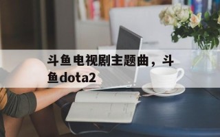斗鱼电视剧主题曲，斗鱼dota2