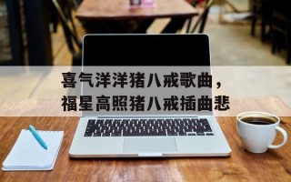 喜气洋洋猪八戒歌曲，福星高照猪八戒插曲悲
