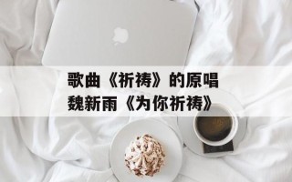 歌曲《祈祷》的原唱 魏新雨《为你祈祷》