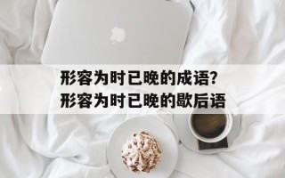 形容为时已晚的成语？形容为时已晚的歇后语