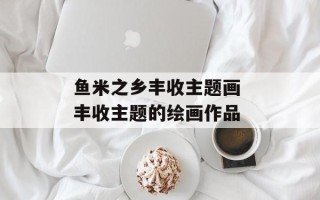 鱼米之乡丰收主题画 丰收主题的绘画作品