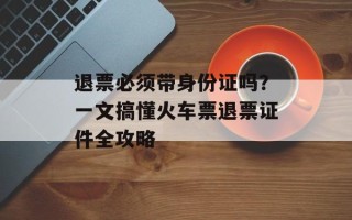 退票必须带身份证吗？一文搞懂火车票退票证件全攻略