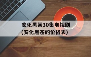 安化黑茶30集电视剧(安化黑茶的价格表)