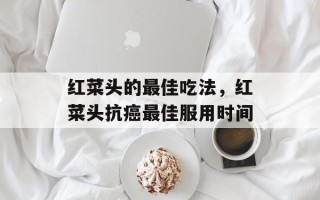 红菜头的最佳吃法，红菜头抗癌最佳服用时间
