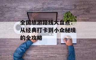 全国旅游路线大盘点：从经典打卡到小众秘境的全攻略