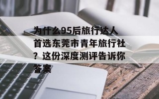 为什么95后旅行达人首选东莞市青年旅行社？这份深度测评告诉你答案