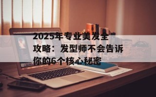 2025年专业美发全攻略：发型师不会告诉你的6个核心秘密