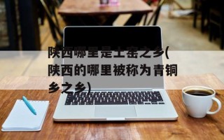 陕西哪里是土窑之乡(陕西的哪里被称为青铜乡之乡)