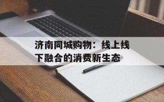 济南同城购物：线上线下融合的消费新生态