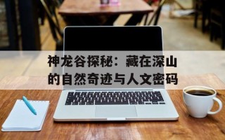 神龙谷探秘：藏在深山的自然奇迹与人文密码