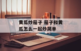 黄瓜炒茄子 茄子和黄瓜怎么一起炒简单