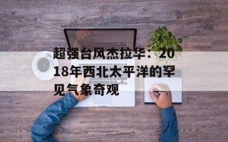 超强台风杰拉华：2018年西北太平洋的罕见气象奇观