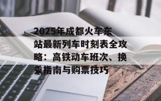 2025年成都火车东站最新列车时刻表全攻略：高铁动车班次、换乘指南与购票技巧