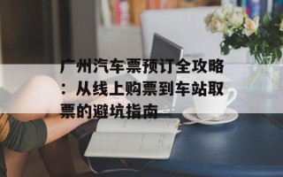 广州汽车票预订全攻略：从线上购票到车站取票的避坑指南
