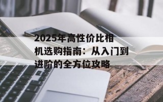 2025年高性价比相机选购指南：从入门到进阶的全方位攻略