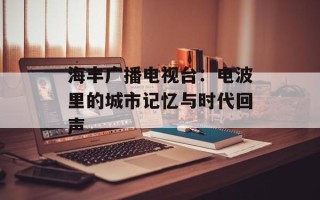 海丰广播电视台：电波里的城市记忆与时代回声