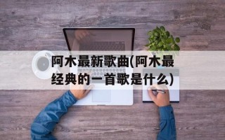 阿木最新歌曲(阿木最经典的一首歌是什么)