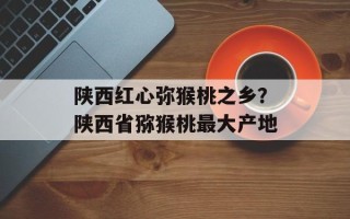 陕西红心弥猴桃之乡？陕西省猕猴桃最大产地