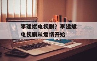 李建斌电视剧？李建斌电视剧从爱情开始