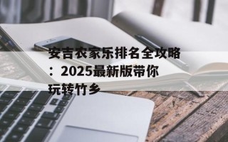 安吉农家乐排名全攻略：2025最新版带你玩转竹乡