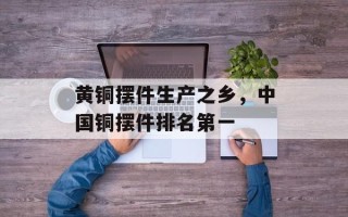 黄铜摆件生产之乡，中国铜摆件排名第一