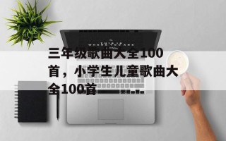 三年级歌曲大全100首，小学生儿童歌曲大全100首