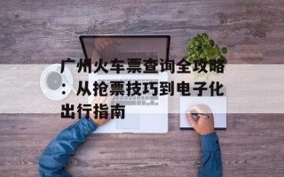 广州火车票查询全攻略：从抢票技巧到电子化出行指南