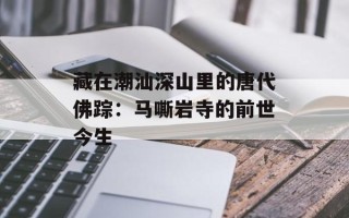 藏在潮汕深山里的唐代佛踪：马嘶岩寺的前世今生