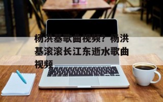 杨洪基歌曲视频？杨洪基滚滚长江东逝水歌曲视频