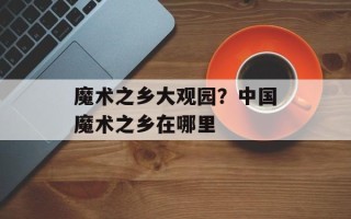 魔术之乡大观园？中国魔术之乡在哪里