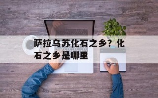 萨拉乌苏化石之乡？化石之乡是哪里