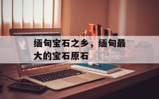 缅甸宝石之乡，缅甸最大的宝石原石