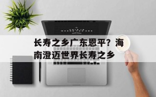 长寿之乡广东恩平？海南澄迈世界长寿之乡