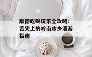 顺德吃喝玩乐全攻略：舌尖上的岭南水乡漫游指南