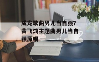 成龙歌曲男儿当自强？黄飞鸿主题曲男儿当自强原唱