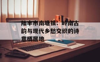 陆丰市南塘镇：岭南古韵与现代乡愁交织的诗意栖居地