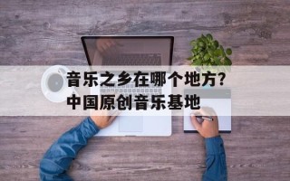 音乐之乡在哪个地方？中国原创音乐基地