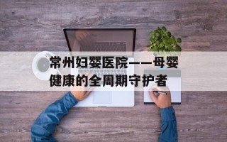 常州妇婴医院——母婴健康的全周期守护者