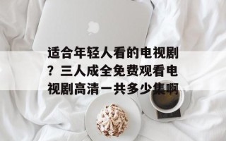 适合年轻人看的电视剧？三人成全免费观看电视剧高清一共多少集啊