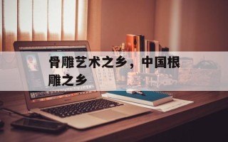 骨雕艺术之乡，中国根雕之乡