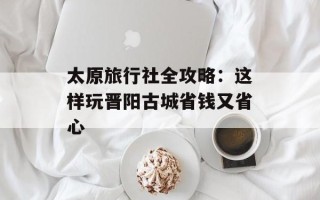 太原旅行社全攻略：这样玩晋阳古城省钱又省心